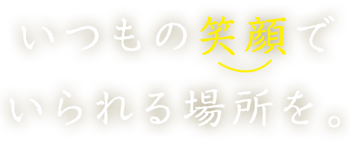 いつもの笑顔でいられる場所を。